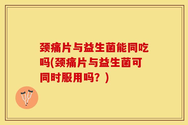 颈痛片与益生菌能同吃吗(颈痛片与益生菌可同时服用吗？)