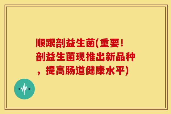 顺跟剖益生菌(重要！剖益生菌现推出新品种，提高肠道健康水平)