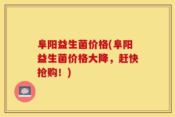 阜阳益生菌价格(阜阳益生菌价格大降，赶快抢购！)