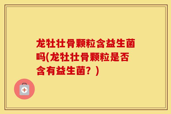 龙牡壮骨颗粒含益生菌吗(龙牡壮骨颗粒是否含有益生菌？)