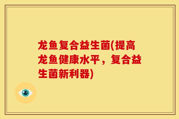 龙鱼复合益生菌(提高龙鱼健康水平，复合益生菌新利器)