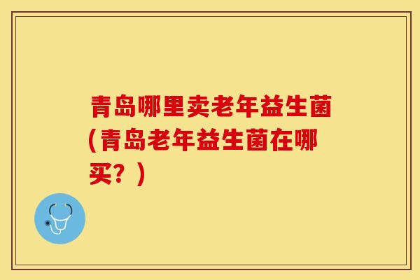 青岛哪里卖老年益生菌(青岛老年益生菌在哪买？)