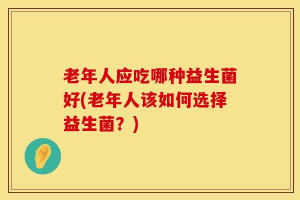 老年人应吃哪种益生菌好(老年人该如何选择益生菌？)