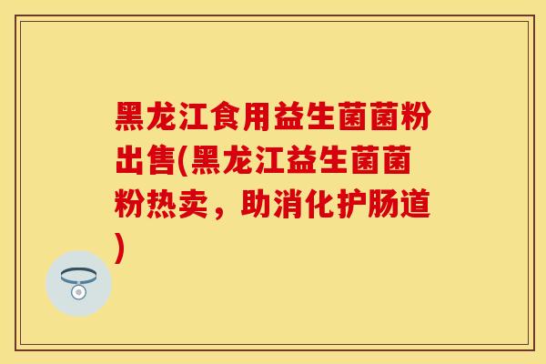 黑龙江食用益生菌菌粉出售(黑龙江益生菌菌粉热卖，助消化护肠道)