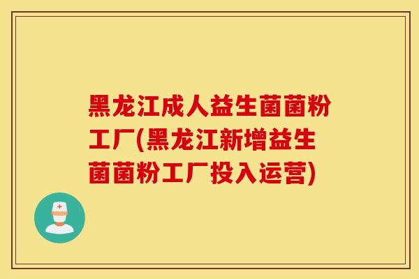 黑龙江成人益生菌菌粉工厂(黑龙江新增益生菌菌粉工厂投入运营)