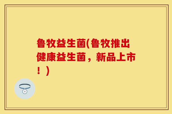 鲁牧益生菌(鲁牧推出健康益生菌，新品上市！)