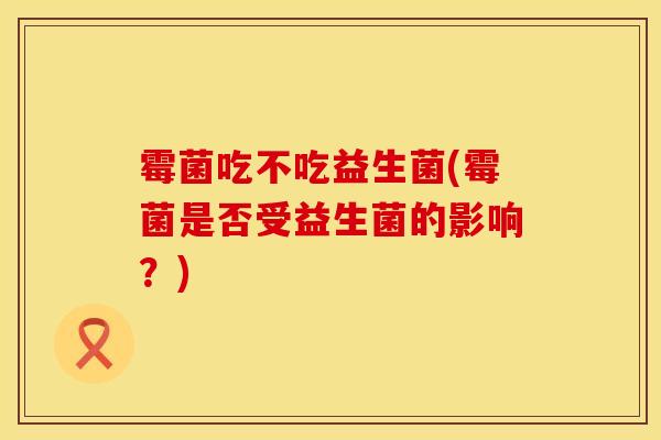 霉菌吃不吃益生菌(霉菌是否受益生菌的影响？)