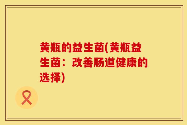 黄瓶的益生菌(黄瓶益生菌：改善肠道健康的选择)