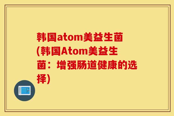 韩国atom美益生菌(韩国Atom美益生菌：增强肠道健康的选择)