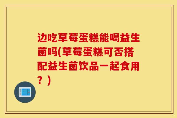 边吃草莓蛋糕能喝益生菌吗(草莓蛋糕可否搭配益生菌饮品一起食用？)