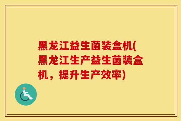 黑龙江益生菌装盒机(黑龙江生产益生菌装盒机，提升生产效率)