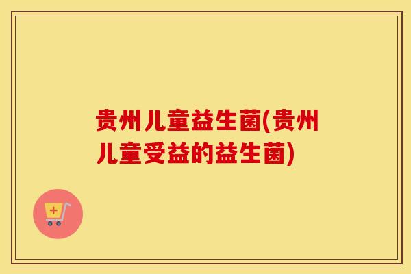 贵州儿童益生菌(贵州儿童受益的益生菌)