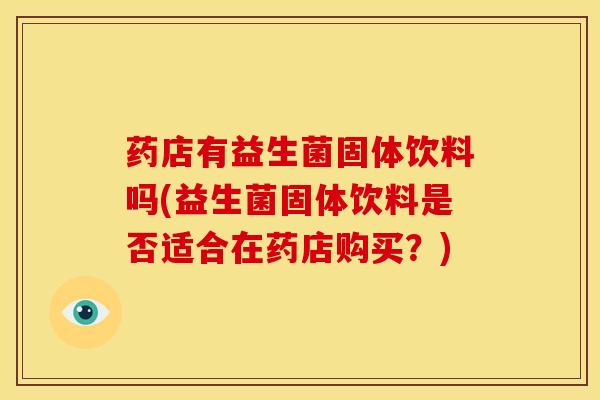 药店有益生菌固体饮料吗(益生菌固体饮料是否适合在药店购买？)