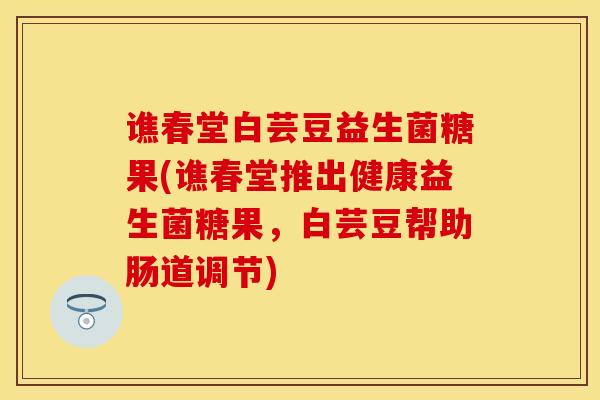 谯春堂白芸豆益生菌糖果(谯春堂推出健康益生菌糖果，白芸豆帮助肠道调节)