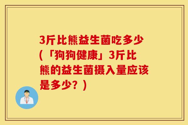 3斤比熊益生菌吃多少(「狗狗健康」3斤比熊的益生菌摄入量应该是多少？)