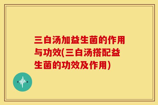 三白汤加益生菌的作用与功效(三白汤搭配益生菌的功效及作用)