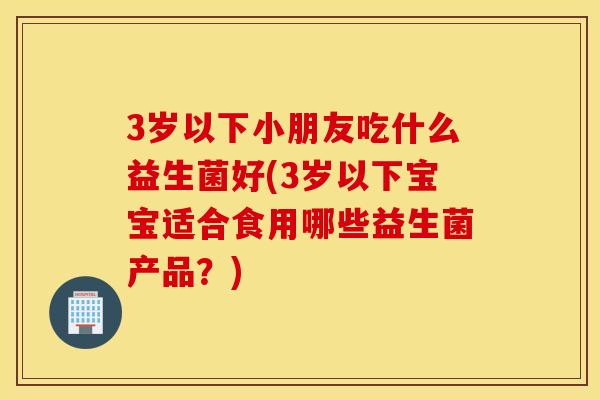 3岁以下小朋友吃什么益生菌好(3岁以下宝宝适合食用哪些益生菌产品？)