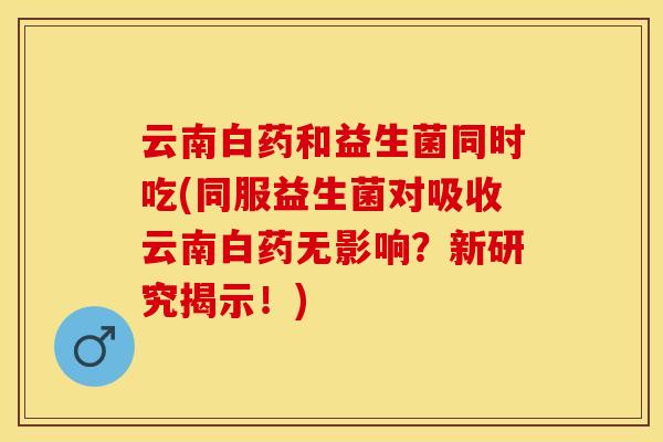 云南白药和益生菌同时吃(同服益生菌对吸收云南白药无影响？新研究揭示！)