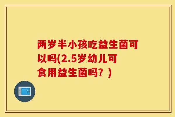 两岁半小孩吃益生菌可以吗(2.5岁幼儿可食用益生菌吗？)