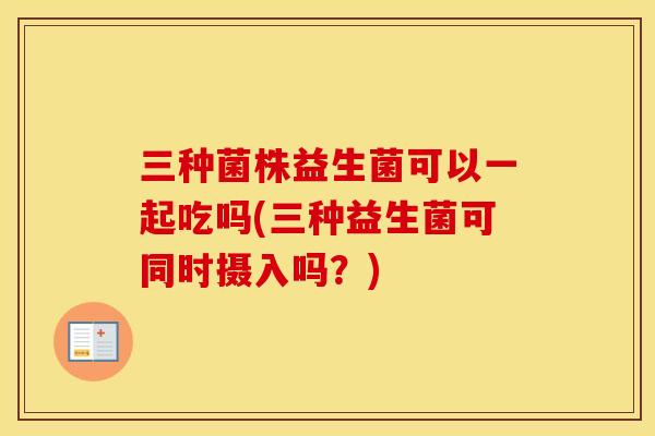 三种菌株益生菌可以一起吃吗(三种益生菌可同时摄入吗？)