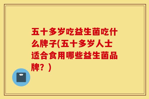 五十多岁吃益生菌吃什么牌子(五十多岁人士适合食用哪些益生菌品牌？)