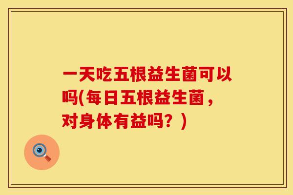 一天吃五根益生菌可以吗(每日五根益生菌，对身体有益吗？)