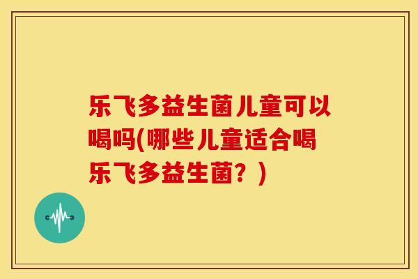 乐飞多益生菌儿童可以喝吗(哪些儿童适合喝乐飞多益生菌？)