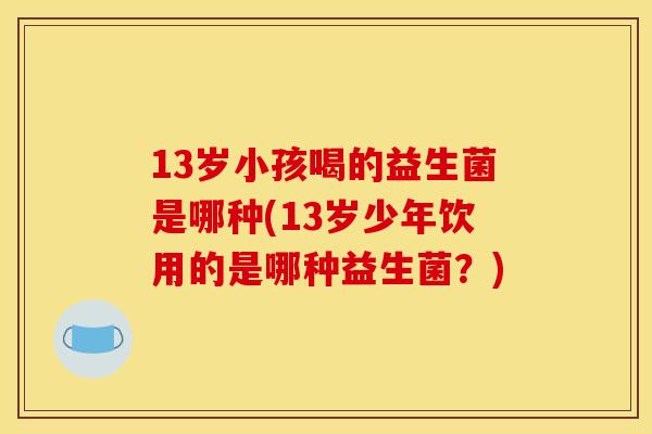 13岁小孩喝的益生菌是哪种(13岁少年饮用的是哪种益生菌？)