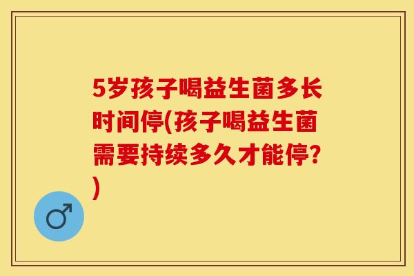 5岁孩子喝益生菌多长时间停(孩子喝益生菌需要持续多久才能停？)