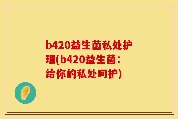b420益生菌私处护理(b420益生菌：给你的私处呵护)