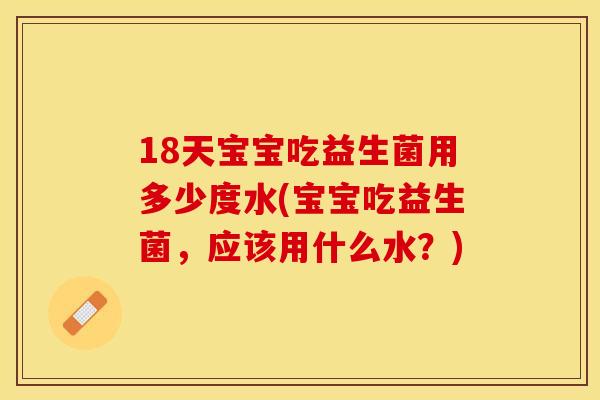 18天宝宝吃益生菌用多少度水(宝宝吃益生菌，应该用什么水？)