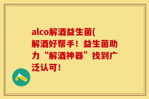 alco解酒益生菌(解酒好帮手！益生菌助力“解酒神器”找到广泛认可！