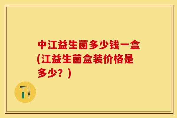 中江益生菌多少钱一盒(江益生菌盒装价格是多少？)