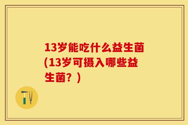 13岁能吃什么益生菌(13岁可摄入哪些益生菌？)