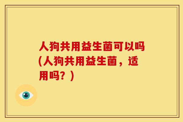 人狗共用益生菌可以吗(人狗共用益生菌，适用吗？)