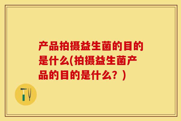 产品拍摄益生菌的目的是什么(拍摄益生菌产品的目的是什么？)