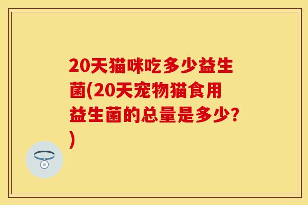 20天猫咪吃多少益生菌(20天宠物猫食用益生菌的总量是多少？)