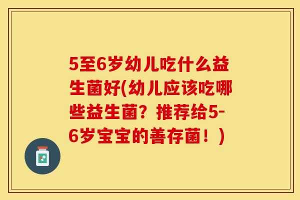 5至6岁幼儿吃什么益生菌好(幼儿应该吃哪些益生菌？推荐给5-6岁宝宝的善存菌！)