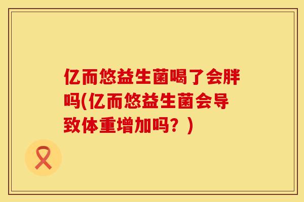 亿而悠益生菌喝了会胖吗(亿而悠益生菌会导致体重增加吗？)