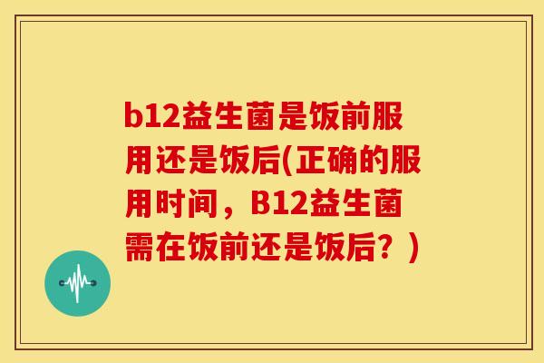 b12益生菌是饭前服用还是饭后(正确的服用时间，B12益生菌需在饭前还是饭后？)