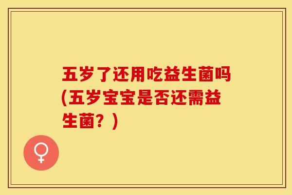 五岁了还用吃益生菌吗(五岁宝宝是否还需益生菌？)