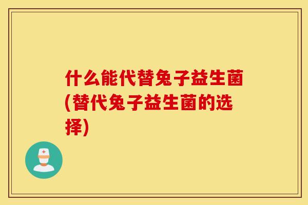 什么能代替兔子益生菌(替代兔子益生菌的选择)