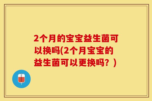 2个月的宝宝益生菌可以换吗(2个月宝宝的益生菌可以更换吗？)