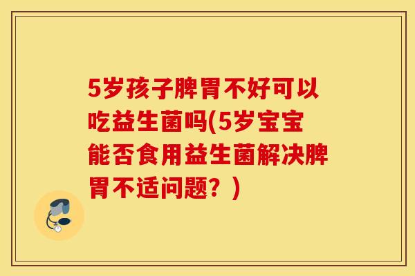 5岁孩子脾胃不好可以吃益生菌吗(5岁宝宝能否食用益生菌解决脾胃不适问题？)