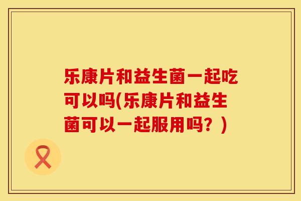 乐康片和益生菌一起吃可以吗(乐康片和益生菌可以一起服用吗？)