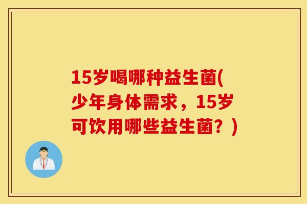 15岁喝哪种益生菌(少年身体需求，15岁可饮用哪些益生菌？)