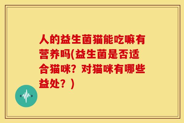 人的益生菌猫能吃嘛有营养吗(益生菌是否适合猫咪？对猫咪有哪些益处？)