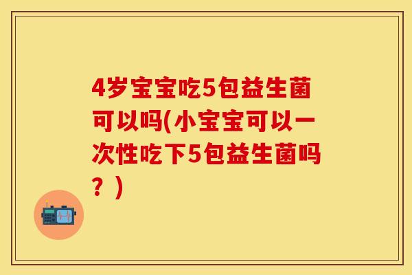 4岁宝宝吃5包益生菌可以吗(小宝宝可以一次性吃下5包益生菌吗？)