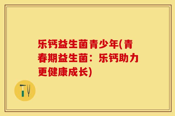 乐钙益生菌青少年(青春期益生菌：乐钙助力更健康成长)
