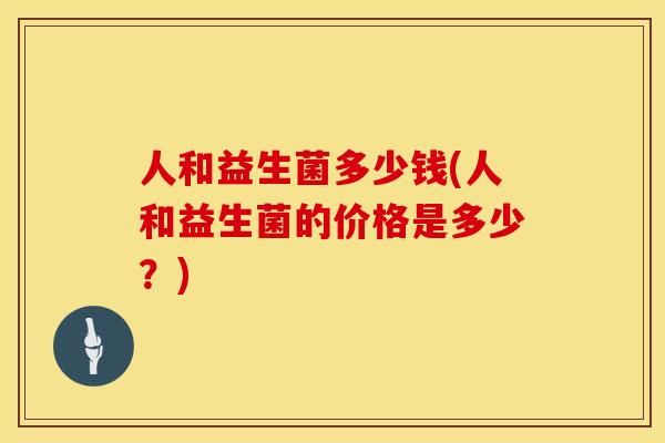 人和益生菌多少钱(人和益生菌的价格是多少？)